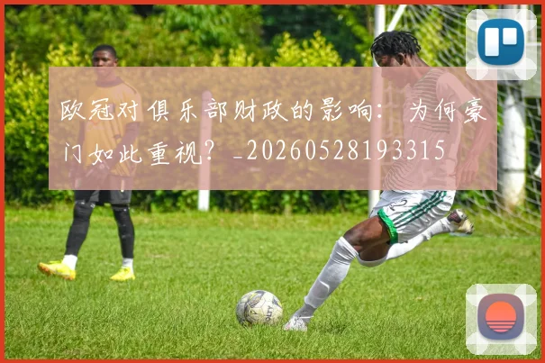 欧冠对俱乐部财政的影响：为何豪门如此重视？_20260528193315